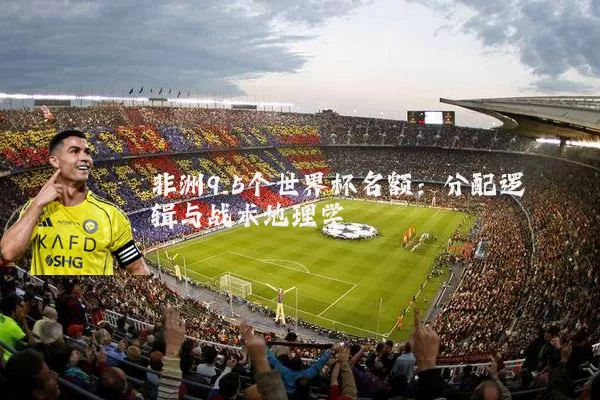 非洲9.5个世界杯名额:分配逻辑与战术地理学